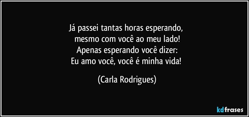 Já passei tantas horas esperando, 
mesmo com você ao meu lado!
Apenas esperando você dizer:
Eu amo você, você é minha vida! (Carla Rodrigues)