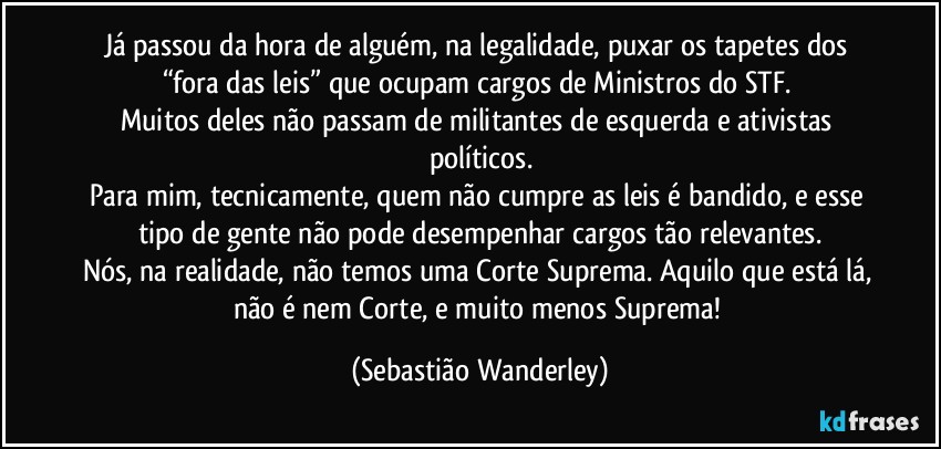 Já passou da hora de alguém, na legalidade, puxar os tapetes dos “fora das leis” que ocupam cargos de Ministros do STF. 
Muitos deles não passam de militantes de esquerda e ativistas políticos.
Para mim, tecnicamente, quem não cumpre as leis é bandido, e esse tipo de gente não pode desempenhar cargos tão relevantes.
Nós, na realidade, não temos uma Corte Suprema. Aquilo que está lá, não é nem Corte, e muito menos Suprema! (Sebastião Wanderley)