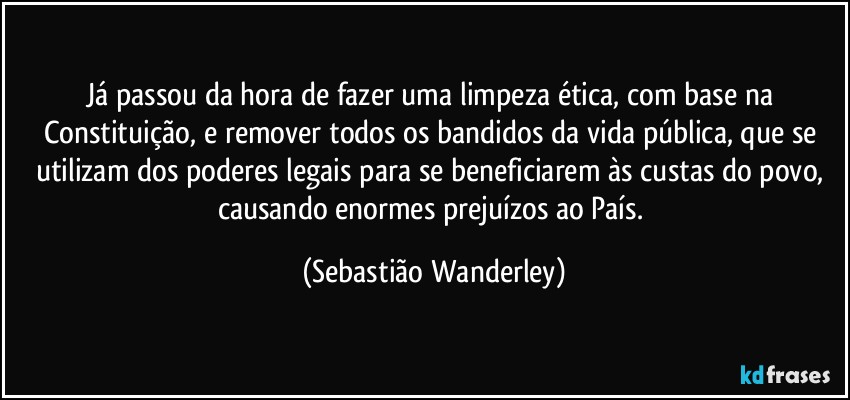 Já passou da hora de fazer uma limpeza ética, com base na Constituição, e remover todos os bandidos da vida pública, que se utilizam dos poderes legais para se beneficiarem às custas do povo, causando enormes prejuízos ao País. (Sebastião Wanderley)