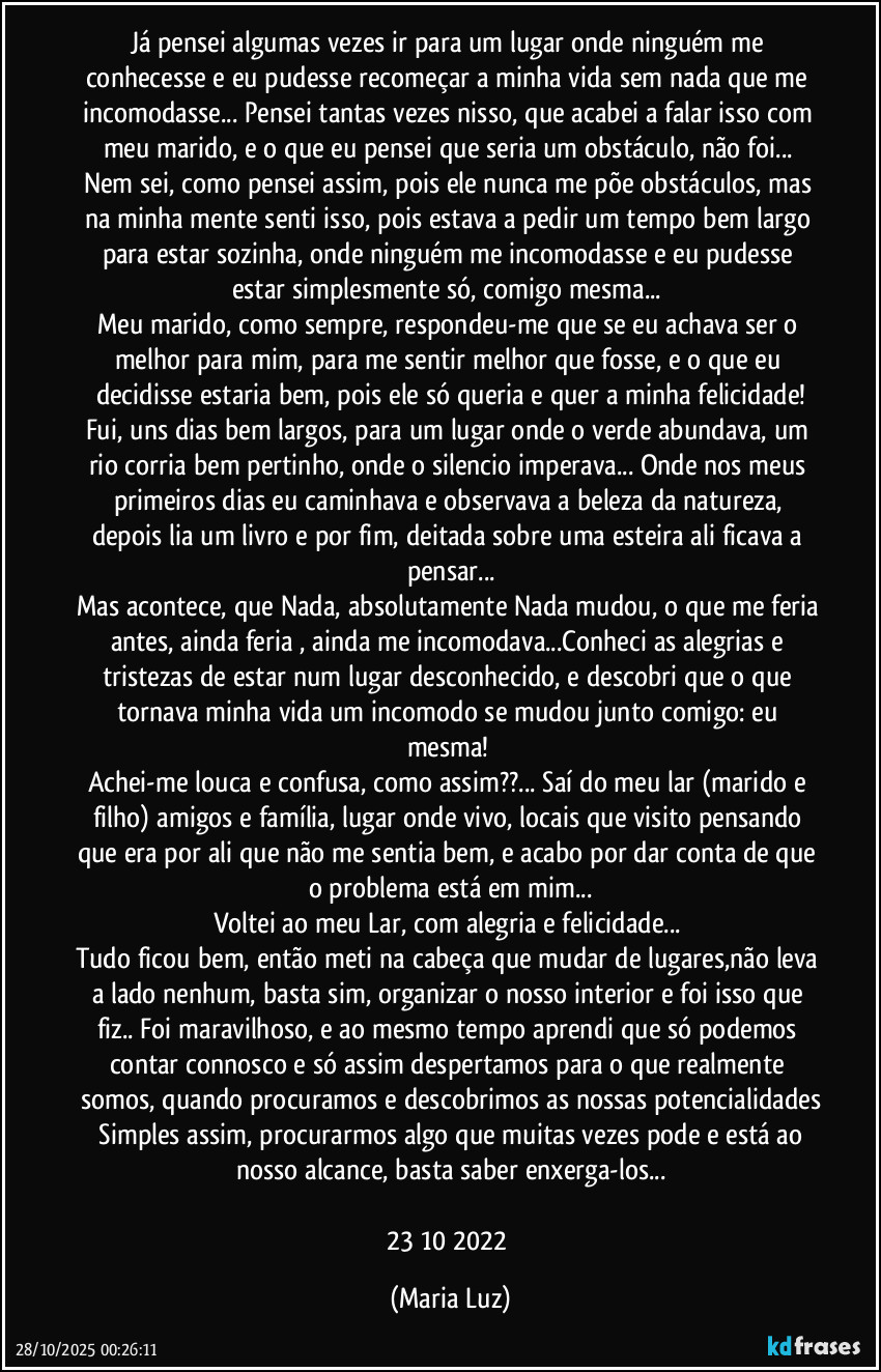 Já pensei algumas vezes ir para um lugar onde ninguém me conhecesse  e eu pudesse recomeçar a minha vida sem nada que me incomodasse... Pensei tantas vezes nisso, que acabei a falar isso com meu marido, e o que eu pensei que seria  um obstáculo, não foi... Nem sei, como pensei assim, pois ele nunca me põe obstáculos, mas na minha mente senti isso, pois estava a pedir um tempo bem largo para estar sozinha, onde ninguém me incomodasse e eu pudesse estar simplesmente só, comigo mesma... 
Meu marido, como sempre, respondeu-me que se eu achava ser o melhor para mim, para me sentir melhor que fosse, e o que eu decidisse estaria bem, pois ele só queria e quer a minha felicidade!
Fui, uns dias bem largos, para um lugar onde o verde abundava, um rio corria bem pertinho, onde o silencio imperava... Onde nos meus primeiros dias eu caminhava e observava a beleza da natureza, depois lia um livro e por fim, deitada sobre uma esteira ali ficava a pensar...
Mas acontece, que Nada, absolutamente Nada mudou, o que me feria antes, ainda feria , ainda me incomodava...Conheci as alegrias e tristezas de estar num lugar desconhecido, e descobri que o que tornava minha vida um incomodo se mudou junto comigo: eu mesma! 
Achei-me louca e confusa, como assim??... Saí do meu lar (marido e filho) amigos e família, lugar onde vivo, locais que visito pensando que era por ali que não me sentia bem, e acabo por dar conta de que o problema está em mim...
Voltei ao meu Lar, com alegria e felicidade... 
Tudo ficou bem, então meti na cabeça que mudar de lugares,não leva a lado nenhum, basta sim, organizar o nosso interior e foi isso que fiz.. Foi maravilhoso, e ao mesmo tempo aprendi que só podemos contar connosco e só assim despertamos para o que realmente somos, quando procuramos e descobrimos as nossas potencialidades
 Simples assim, procurarmos algo que muitas vezes pode e está ao nosso alcance, basta saber enxerga-los...
23/10/2022 (Maria Luz)