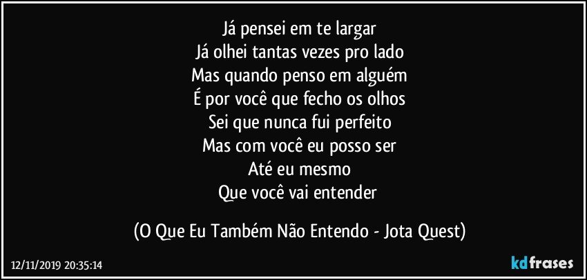 Já pensei em te largar
Já olhei tantas vezes pro lado
Mas quando penso em alguém
É por você que fecho os olhos
Sei que nunca fui perfeito
Mas com você eu posso ser
Até eu mesmo
Que você vai entender (O Que Eu Também Não Entendo - Jota Quest)