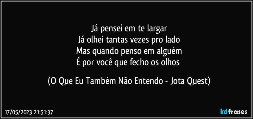 Já pensei em te largar
Já olhei tantas vezes pro lado
Mas quando penso em alguém
É por você que fecho os olhos (O Que Eu Também Não Entendo - Jota Quest)