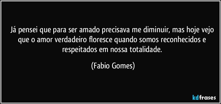 Já pensei que para ser amado precisava me diminuir, mas hoje vejo que o amor verdadeiro floresce quando somos reconhecidos e respeitados em nossa totalidade. (Fabio Gomes)