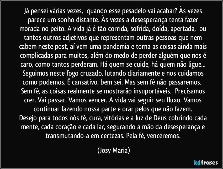 Já pensei várias vezes,  quando esse pesadelo vai acabar? Às vezes parece um sonho distante. Às vezes a desesperança tenta fazer morada no peito. A vida já é tão corrida, sofrida, doída, apertada,  ou tantos outros adjetivos que representam outras pessoas que nem cabem neste post, aí vem uma pandemia e torna as coisas ainda mais complicadas para muitos, além do medo de perder alguém que nos é caro, como tantos perderam. Há quem se cuide, há quem não ligue... Seguimos neste fogo cruzado, lutando diariamente e nos cuidamos como podemos. É cansativo, bem sei. Mas sem fé não passaremos.  Sem fé, as coisas realmente se mostrarão insuportáveis.  Precisamos crer. Vai passar. Vamos vencer. A vida vai seguir seu fluxo. Vamos continuar fazendo nossa parte e orar pelos que não fazem. 
Desejo para todos nós fé, cura, vitórias e a luz de Deus cobrindo cada mente, cada coração e cada lar, segurando a mão da desesperança e transmutando-a em certezas. Pela fé, venceremos. (Josy Maria)