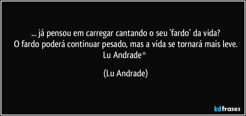 ... já pensou em carregar cantando o seu 'fardo’ da vida?
O fardo poderá continuar pesado, mas a vida se tornará mais leve.
Lu Andrade* (Lu Andrade)