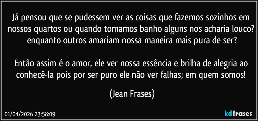 Já pensou que se pudessem ver as coisas que fazemos sozinhos em nossos quartos ou quando tomamos banho alguns nos acharia louco? enquanto outros amariam nossa maneira mais pura de ser?

Então assim é o amor, ele ver nossa essência e brilha de alegria ao conhecê-la pois por ser puro ele não ver falhas; em quem somos! (Jean Frases)