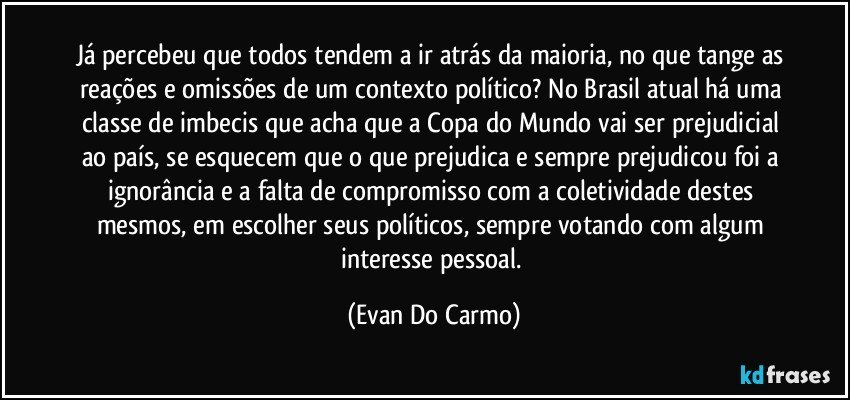 Já percebeu que todos tendem a ir atrás da maioria, no que tange as reações e omissões de um contexto político? No Brasil atual há uma classe de imbecis que acha que a Copa do Mundo vai ser prejudicial ao país, se esquecem que o que prejudica e sempre prejudicou foi a ignorância e a falta de compromisso com a coletividade destes mesmos, em escolher seus políticos, sempre votando com algum interesse pessoal. (Evan Do Carmo)