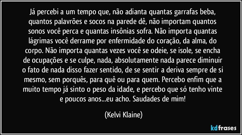 Já percebi a um tempo que, não adianta quantas garrafas beba, quantos palavrões e socos na parede dê, não importam quantos sonos você perca e quantas insônias sofra. Não importa quantas lágrimas você derrame por enfermidade do coração, da alma, do corpo. Não importa quantas vezes você se odeie, se isole, se encha de ocupações e se culpe, nada, absolutamente nada parece diminuir o fato de nada disso fazer sentido, de se sentir a deriva sempre de si mesmo, sem porquês, para quê ou para quem. Percebo enfim que a muito tempo  já sinto o peso da idade, e percebo que só tenho vinte e poucos anos...eu acho. Saudades de mim! (Kelvi Klaine)