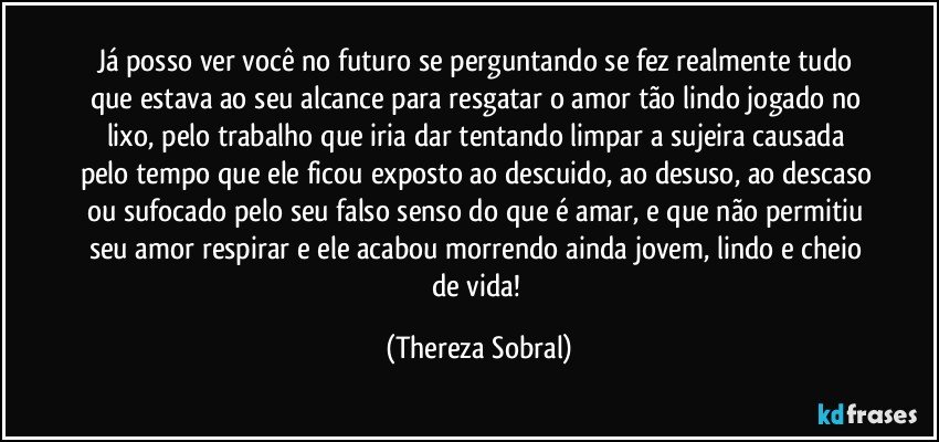 Já posso ver você no futuro se perguntando se fez realmente tudo que estava ao seu alcance para resgatar o amor tão lindo jogado no lixo, pelo trabalho que iria dar tentando limpar a sujeira causada pelo tempo que ele ficou exposto ao descuido, ao desuso, ao descaso ou sufocado pelo seu falso senso do que é amar, e que não permitiu seu amor respirar e ele acabou morrendo ainda jovem, lindo e cheio de vida! (Thereza Sobral)