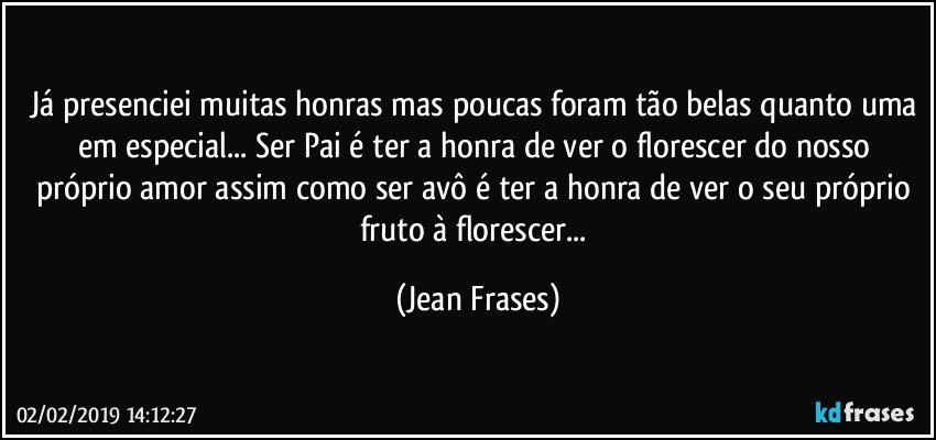 Já presenciei muitas honras mas poucas foram tão belas quanto uma em especial... Ser Pai é ter a honra de ver o florescer do nosso próprio amor assim como ser avô é ter a honra de ver o seu próprio fruto à florescer... (Jean Frases)