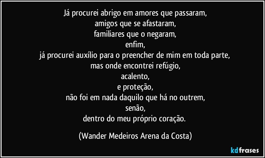 Já procurei abrigo em amores que passaram,
amigos que se afastaram,
familiares que o negaram,
enfim,
já procurei auxílio para o preencher de mim em toda parte,
mas onde encontrei refúgio,
acalento,
e proteção,
não foi em nada daquilo que há no outrem,
senão,
dentro do meu próprio coração. (Wander Medeiros Arena da Costa)