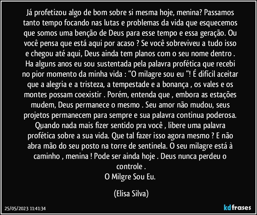 Já profetizou algo de bom sobre si mesma hoje, menina? Passamos tanto tempo focando nas lutas e problemas da vida que esquecemos que somos uma benção de Deus para esse tempo e essa geração.  Ou você pensa que está aqui por acaso ? Se você sobreviveu a tudo isso e chegou até aqui, Deus ainda tem planos com o seu nome dentro . Ha alguns anos eu sou sustentada pela palavra profética que recebi no pior momento da minha vida : “O milagre sou eu “! É difícil aceitar que a alegria e a tristeza, a tempestade e a bonança , os vales e os montes possam coexistir . Porém, entenda que , embora as estações mudem, Deus permanece o mesmo . Seu amor não mudou, seus projetos permanecem para sempre e sua palavra continua poderosa. Quando nada mais fizer sentido pra você , libere uma palavra profética sobre a sua vida. Que tal fazer isso agora mesmo ? E não abra mão do seu posto na torre de sentinela. O seu milagre está à caminho , menina !  Pode ser ainda hoje . Deus nunca perdeu o controle .
O Milgre Sou Eu. (Elisa Silva)