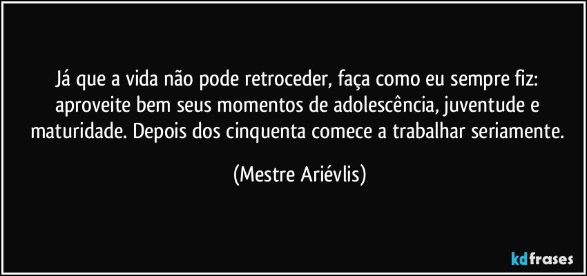 Já que a vida não pode retroceder, faça como eu sempre fiz: aproveite bem seus momentos de adolescência, juventude e maturidade. Depois dos cinquenta comece a trabalhar seriamente. (Mestre Ariévlis)