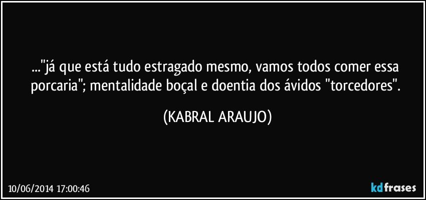 ..."já que está tudo estragado mesmo, vamos todos comer essa porcaria"; mentalidade boçal e doentia dos ávidos "torcedores". (KABRAL ARAUJO)