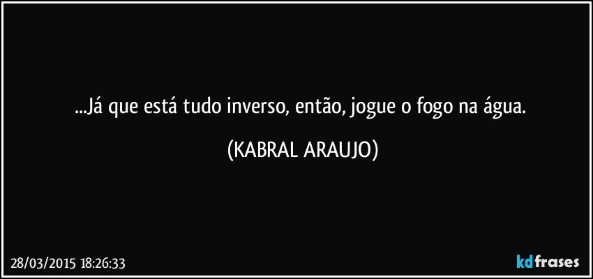 ...Já que está tudo inverso, então, jogue o fogo na água. (KABRAL ARAUJO)