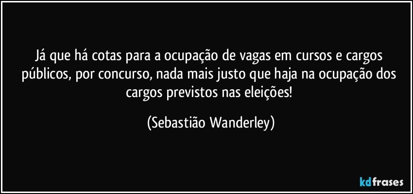 Já que há cotas para a ocupação de vagas em cursos e cargos públicos, por concurso, nada mais justo que haja na ocupação dos cargos previstos nas eleições! (Sebastião Wanderley)