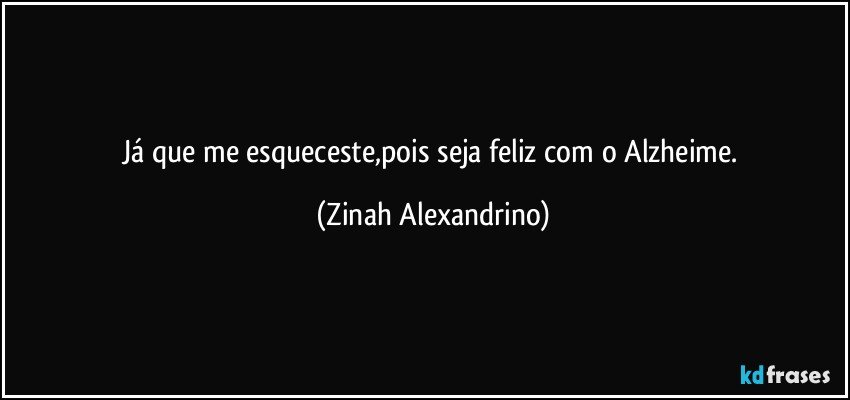 Já que me esqueceste,pois seja feliz com o Alzheime. (Zinah Alexandrino)