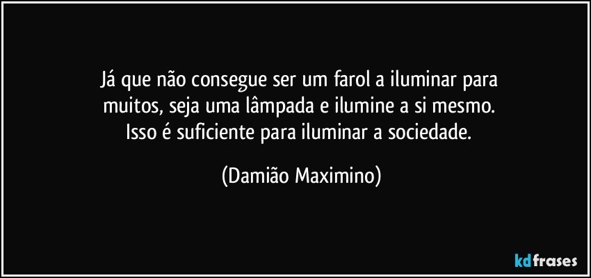 Já que não consegue ser um farol a iluminar para 
muitos, seja uma lâmpada e ilumine a si mesmo. 
Isso é suficiente para iluminar a sociedade. (Damião Maximino)