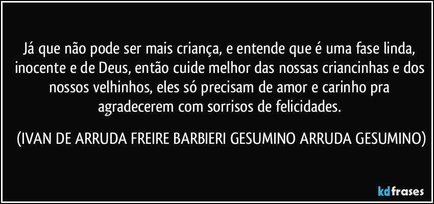 Já que não pode ser mais criança, e entende que é uma fase linda, inocente e de Deus, então cuide melhor das nossas criancinhas e dos nossos velhinhos, eles só precisam de amor e carinho pra agradecerem com sorrisos de felicidades. (IVAN DE ARRUDA FREIRE BARBIERI GESUMINO ARRUDA GESUMINO)