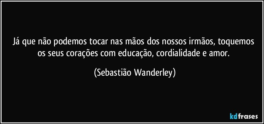 Já que não podemos tocar nas mãos dos nossos irmãos, toquemos os seus corações com educação, cordialidade e amor. (Sebastião Wanderley)