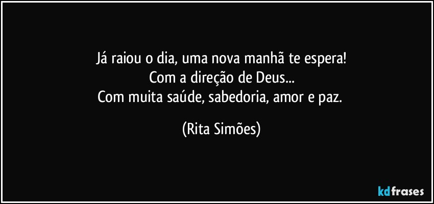 Já raiou o dia, uma nova manhã te espera!
Com a direção de Deus...
Com muita saúde, sabedoria, amor e paz. (Rita Simões)