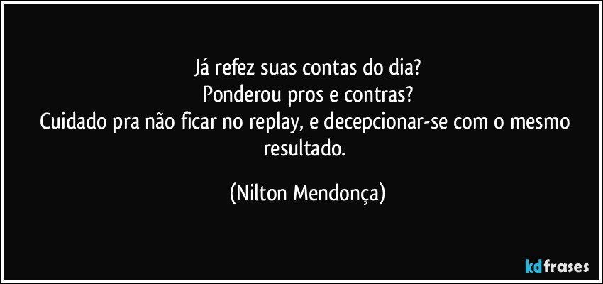 Já refez suas contas do dia?
Ponderou pros e contras?
Cuidado pra não ficar no replay, e decepcionar-se com o mesmo resultado. (Nilton Mendonça)