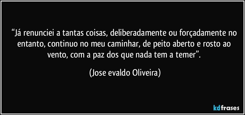 “Já renunciei a tantas coisas, deliberadamente ou forçadamente no entanto, continuo no meu caminhar, de peito aberto e rosto ao vento, com a paz  dos que nada tem a temer”. (Jose evaldo Oliveira)
