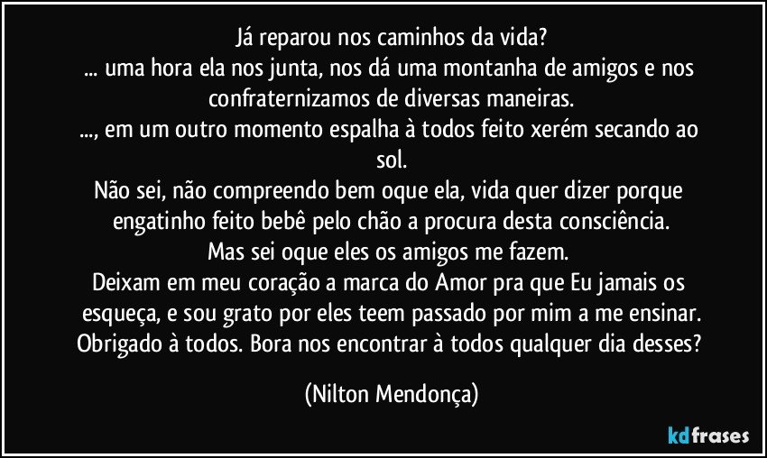 Já reparou nos caminhos da vida?
... uma hora ela nos junta, nos dá uma montanha de amigos e nos confraternizamos de diversas maneiras.
..., em um outro momento espalha à todos feito xerém secando ao sol.
Não sei, não compreendo bem oque ela, vida quer dizer porque engatinho feito bebê pelo chão a procura desta consciência.
Mas sei oque eles os amigos me fazem. 
Deixam em meu coração a marca do Amor pra que Eu jamais os esqueça, e sou grato por eles teem passado por mim a me ensinar.
Obrigado à todos. Bora nos encontrar à todos qualquer dia desses? (Nilton Mendonça)