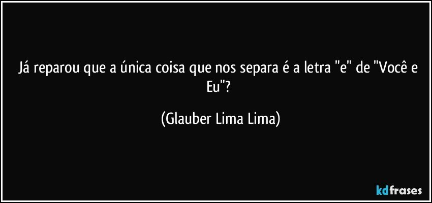 Já reparou que a única coisa que nos separa é a letra "e" de "Você e Eu"? (Glauber Lima Lima)