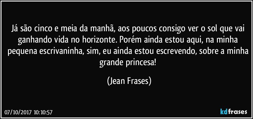 Já são cinco e meia da manhã, aos poucos consigo ver o sol que vai ganhando vida no horizonte. Porém ainda estou aqui, na minha pequena escrivaninha, sim, eu ainda estou escrevendo, sobre a minha grande princesa! (Jean Frases)