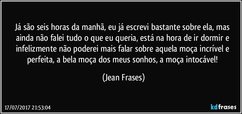 Já são seis horas da manhã, eu já escrevi bastante sobre ela, mas ainda não falei tudo o que eu queria, está na hora de ir dormir e infelizmente não poderei mais falar sobre aquela moça incrível e perfeita, a bela moça dos meus sonhos, a moça intocável! (Jean Frases)