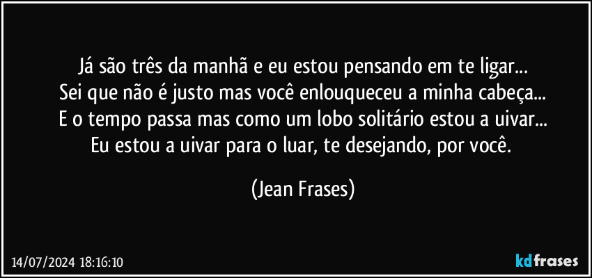 Já são três da manhã e eu estou pensando em te ligar...
Sei que não é justo mas você enlouqueceu a minha cabeça...
E o tempo passa mas como um lobo solitário estou a uivar...
Eu estou a uivar para o luar, te desejando, por você. (Jean Frases)