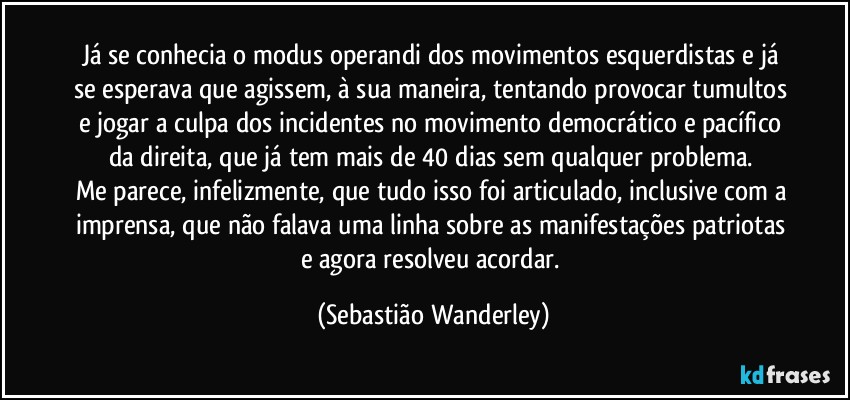 Já se conhecia o modus operandi dos movimentos esquerdistas e já se esperava que agissem, à sua maneira, tentando provocar tumultos e jogar a culpa dos incidentes no movimento democrático e pacífico da direita, que já tem mais de 40 dias sem qualquer problema. 
Me parece, infelizmente, que tudo isso foi articulado, inclusive com a imprensa, que não falava uma linha sobre as manifestações patriotas e agora resolveu acordar. (Sebastião Wanderley)