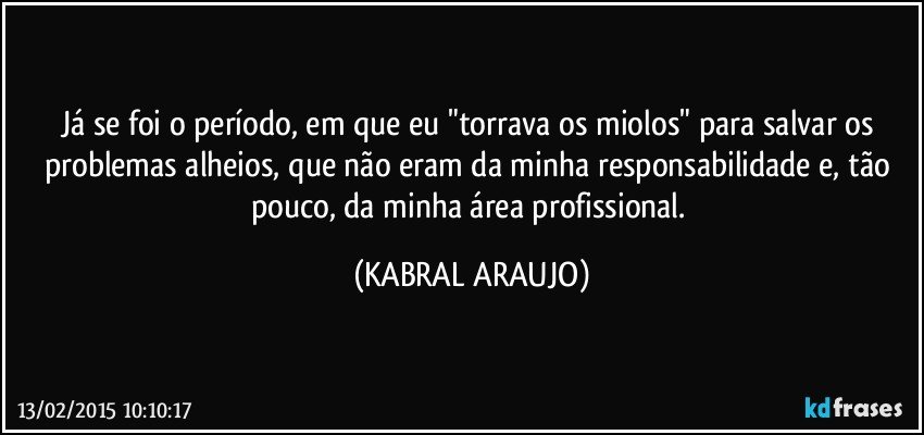 Já se foi o período,  em que eu "torrava os miolos" para salvar os problemas alheios, que não eram da minha responsabilidade e, tão pouco, da minha área profissional. (KABRAL ARAUJO)