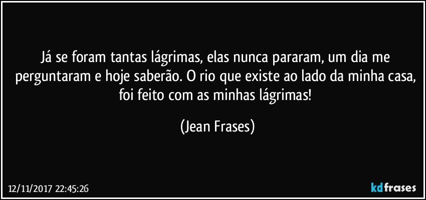 Já se foram tantas lágrimas, elas nunca pararam, um dia me perguntaram e hoje saberão. O rio que existe ao lado da minha casa, foi feito com as minhas lágrimas! (Jean Frases)