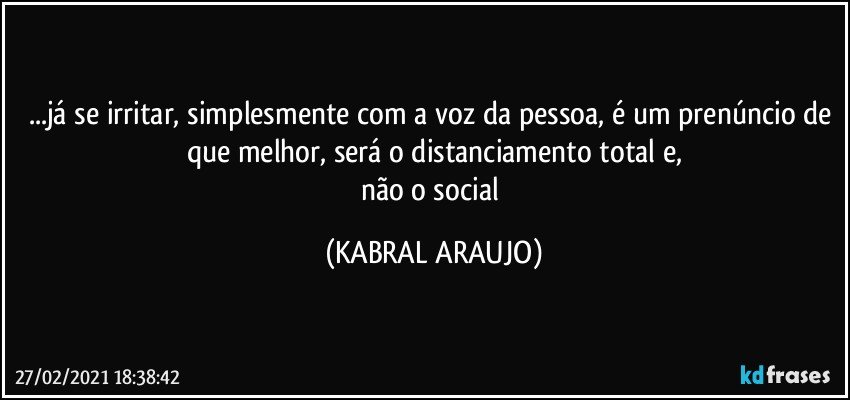 ...já se irritar, simplesmente com a voz da pessoa, é um prenúncio de que melhor, será o distanciamento total e,
não o social (KABRAL ARAUJO)