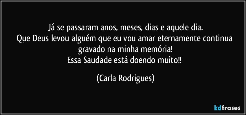 Já se passaram anos, meses, dias e aquele dia.
Que Deus levou alguém que eu vou amar eternamente continua gravado na minha memória!
Essa Saudade está doendo muito!! (Carla Rodrigues)