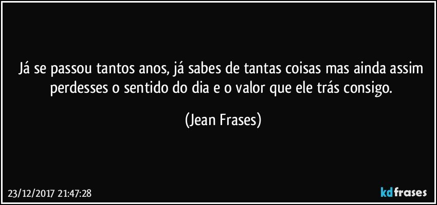 Já se passou tantos anos, já sabes de tantas coisas mas ainda assim perdesses o sentido do dia e o valor que ele trás consigo. (Jean Frases)