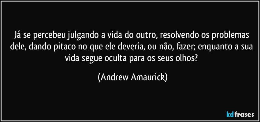 Já se percebeu julgando a vida do outro, resolvendo os problemas dele, dando pitaco no que ele deveria, ou não, fazer; enquanto a sua vida segue oculta para os seus olhos? (Andrew Amaurick)