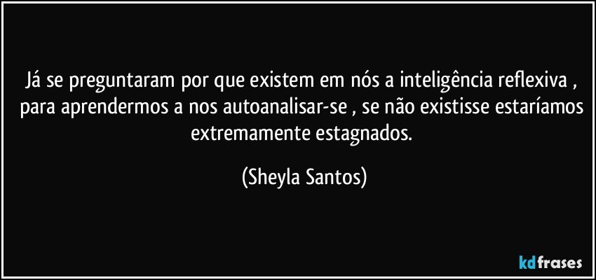 Já se preguntaram por que existem em nós a inteligência reflexiva , para aprendermos a nos autoanalisar-se , se não existisse estaríamos extremamente estagnados. (Sheyla Santos)