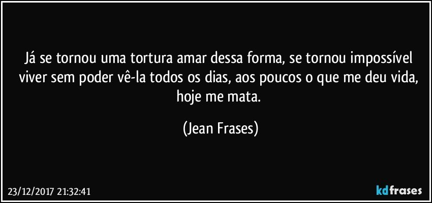 Já se tornou uma tortura amar dessa forma, se tornou impossível viver sem poder vê-la todos os dias, aos poucos o que me deu vida, hoje me mata. (Jean Frases)