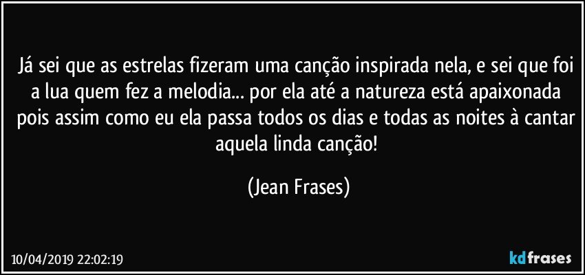 Já sei que as estrelas fizeram uma canção inspirada nela, e sei que foi a lua quem fez a melodia... por ela até a natureza está apaixonada pois assim como eu ela passa todos os dias e todas as noites à cantar aquela linda canção! (Jean Frases)