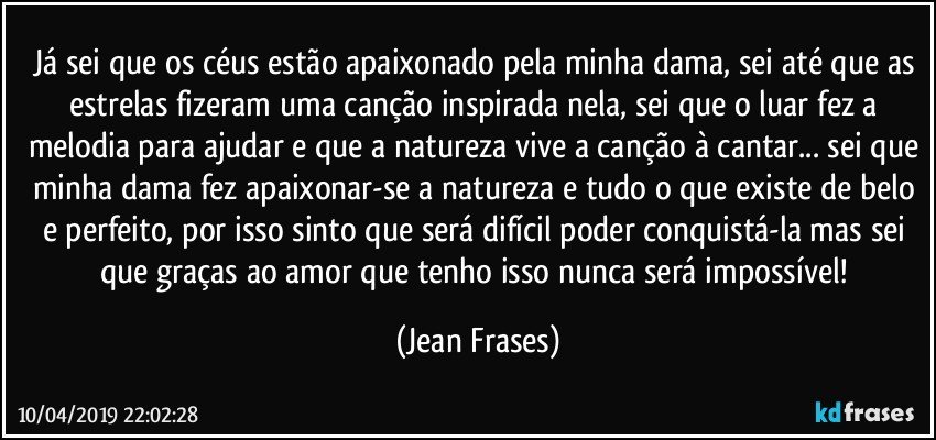 Já sei que os céus estão apaixonado pela minha dama, sei até que as estrelas fizeram uma canção inspirada nela, sei que o luar fez a melodia para ajudar e que a natureza vive a canção à cantar... sei que minha dama fez apaixonar-se a natureza e tudo o que existe de belo e perfeito, por isso sinto que será difícil poder conquistá-la mas sei que graças ao amor que tenho isso nunca será impossível! (Jean Frases)