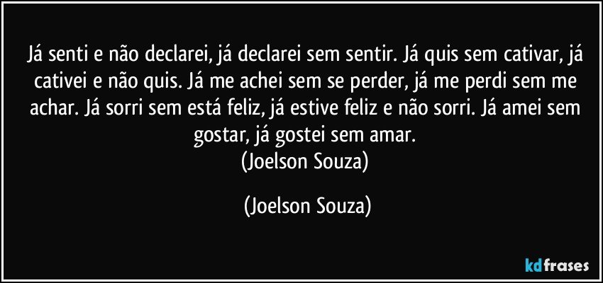 Já senti e não declarei, já declarei sem sentir. Já quis sem cativar, já cativei e não quis. Já me achei sem se perder, já me perdi sem me achar. Já sorri sem está feliz, já estive feliz e não sorri. Já amei sem gostar, já gostei sem amar. 
(Joelson Souza) (Joelson Souza)