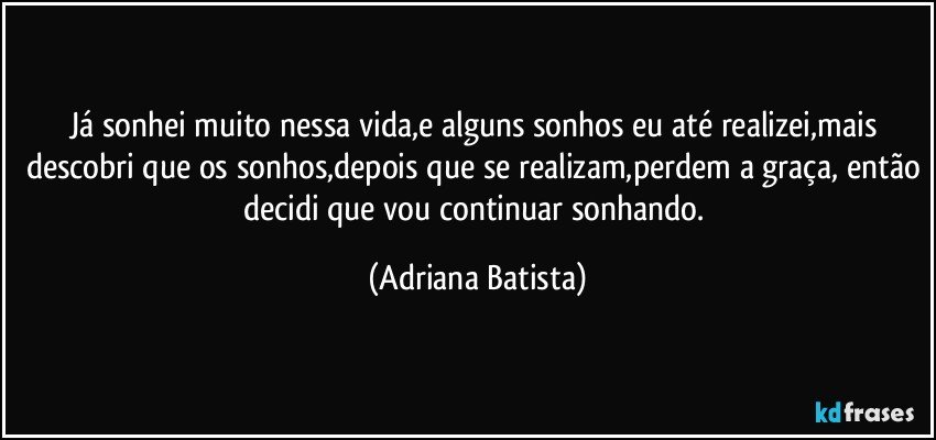 Já sonhei muito nessa vida,e alguns sonhos eu até realizei,mais descobri que os sonhos,depois que se realizam,perdem a graça, então decidi que vou continuar sonhando. (Adriana Batista)