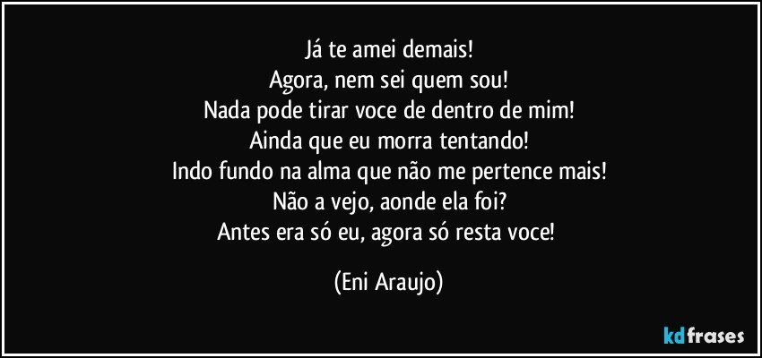 Já te amei demais!
Agora, nem sei quem sou!
Nada pode tirar voce de dentro de mim!
Ainda que eu morra tentando!
Indo fundo na alma que não me pertence mais!
Não a vejo, aonde ela foi?
Antes era  só eu, agora só resta voce! (Eni Araujo)