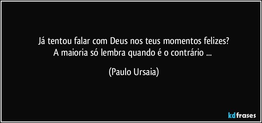 Já tentou falar com Deus nos teus momentos felizes?
A maioria só lembra quando é o contrário ... (Paulo Ursaia)