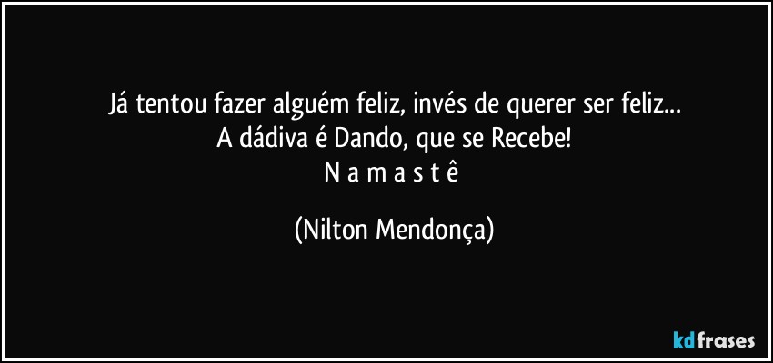 Já tentou fazer alguém feliz, invés de querer ser feliz...
A dádiva é Dando, que se Recebe!
N a m a s t ê (Nilton Mendonça)