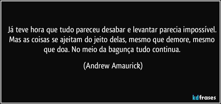 Já teve hora que tudo pareceu desabar e levantar parecia impossível. Mas as coisas se ajeitam do jeito delas, mesmo que demore, mesmo que doa. No meio da bagunça tudo continua. (Andrew Amaurick)