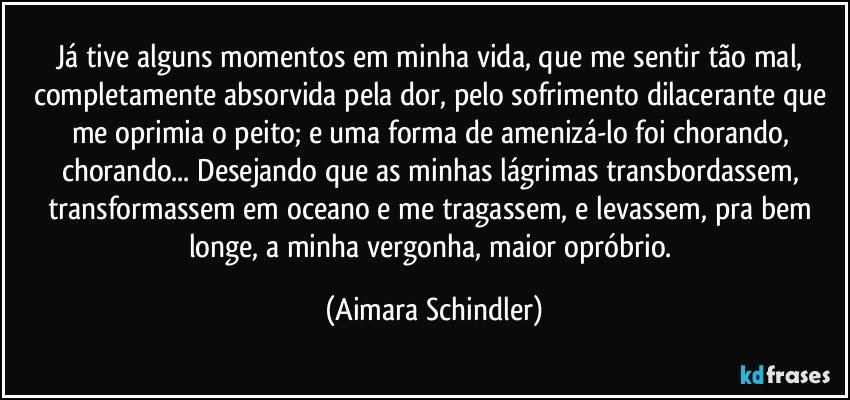 Já tive alguns momentos em minha vida, que me sentir tão mal, completamente absorvida pela dor, pelo sofrimento dilacerante que me oprimia o peito; e uma forma de amenizá-lo foi chorando, chorando... Desejando que as minhas lágrimas transbordassem, transformassem em oceano e me tragassem, e levassem, pra bem longe, a minha vergonha, maior opróbrio. (Aimara Schindler)